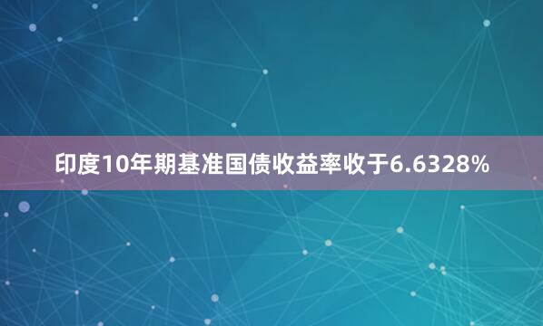 印度10年期基准国债收益率收于6.6328%